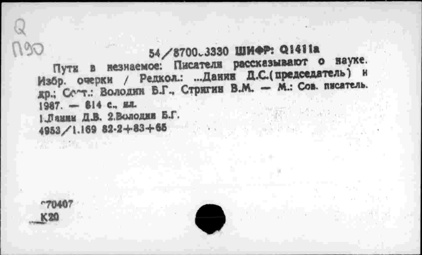 ﻿(2
П'Ю	54 /8700^.3330 ШИФР! 01411а
Пути в незнаемое; Писатели рассказывают о науке. ИзбрУ очерки / Редкол.: ...Данин Д.С( председатель) и др° О~п: Володин Б.Г., Стрягин В.М. - М.: Сов- писатель. 1987. — »14 е. ял.
ЦТ »ням ДЛ. 2.Володин Б.Г. 4953/1.189 82-2+83+«
-70407
-К»